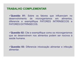 Questão 01: Sobre os fatores que influenciam no
desenvolvimento de microrganismos em alimentos,
diferencie e exemplifique FATORES INTRÍNSECOS e
FATORES EXTRÍNSECOS.
Questão 02: Cite e exemplifique como os microrganismos
que se desenvolvem nos alimentos podem ser nocivos à
saúde humana.
Questão 03: Diferencie intoxicação alimentar e infecção
alimentar.
TRABALHO COMPLEMENTAR
 