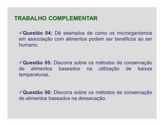 Questão 04: Dê exemplos de como os microrganismos
em associação com alimentos podem ser benéficos ao ser
humano.
Questão 05: Discorra sobre os métodos de conservação
de alimentos baseados na utilização de baixas
temperaturas.
Questão 06: Discorra sobre os métodos de conservação
de alimentos baseados na dessecação.
TRABALHO COMPLEMENTAR
 