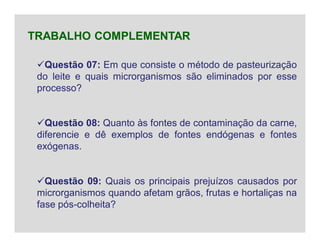 Questão 07: Em que consiste o método de pasteurização
do leite e quais microrganismos são eliminados por esse
processo?
Questão 08: Quanto às fontes de contaminação da carne,
diferencie e dê exemplos de fontes endógenas e fontes
exógenas.
Questão 09: Quais os principais prejuízos causados por
microrganismos quando afetam grãos, frutas e hortaliças na
fase pós-colheita?
TRABALHO COMPLEMENTAR
 