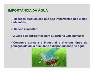  Reações bioquímicas que são importantes nos ciclos
ambientais;
 Cadeia alimentar;
2 L/dia são suficientes para suportar a vida humana;
Consumo agrícola e industrial e diversos tipos de
poluição afetam a qualidade e disponibilidade da água
IMPORTÂNCIA DA ÁGUA
 