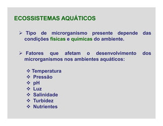  Tipo de microrganismo presente depende das
condições físicas e químicas do ambiente.
ECOSSISTEMAS AQUÁTICOS
 Fatores que afetam o desenvolvimento dos
microrganismos nos ambientes aquáticos:
 Temperatura
 Pressão
 pH
 Luz
 Salinidade
 Turbidez
 Nutrientes
 