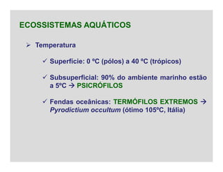  Temperatura
 Superfície: 0 ºC (pólos) a 40 ºC (trópicos)
 Subsuperficial: 90% do ambiente marinho estão
a 5ºC  PSICRÓFILOS
 Fendas oceânicas: TERMÓFILOS EXTREMOS 
Pyrodictium occultum (ótimo 105ºC, Itália)
ECOSSISTEMAS AQUÁTICOS
 