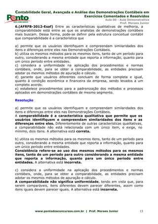 Contabilidade Geral, Avançada e Análise das Demonstrações Contábeis em
Exercícios Comentados e Resolvidos
Aula 00 - Aula Demonstrativa
Prof. Moraes Junior
www.pontodosconcursos.com.br | Prof. Moraes Junior 13
6.(AFRFB-2012-Esaf) Entre as características qualitativas de melhoria, a
comparabilidade está entre as que os analistas de demonstrações contábeis
mais buscam. Dessa forma, pode-se definir pela estrutura conceitual contábil
que comparabilidade é a característica que
a) permite que os usuários identifiquem e compreendam similaridades dos
itens e diferenças entre eles nas Demonstrações Contábeis.
b) utiliza os mesmos métodos para os mesmos itens, tanto de um período para
outro, considerando a mesma entidade que reporta a informação, quanto para
um único período entre entidades.
c) considera a uniformidade na aplicação dos procedimentos e normas
contábeis, onde, para se obter a comparabilidade, as entidades precisam
adotar os mesmos métodos de apuração e cálculo.
d) garante que usuários diferentes concluam de forma completa e igual,
quanto à condição econômica e financeira da empresa, sendo levados a um
completo acordo.
e) estabelece procedimentos para a padronização dos métodos e processos
aplicados em demonstrações contábeis de mesmo segmento.
Resolução
a) permite que os usuários identifiquem e compreendam similaridades dos
itens e diferenças entre eles nas Demonstrações Contábeis.
A comparabilidade é a característica qualitativa que permite que os
usuários identifiquem e compreendam similaridades dos itens e as
diferenças entre eles. Diferentemente de outras características qualitativas,
a comparabilidade não está relacionada com um único item, e exige, no
mínimo, dois itens. A alternativa está correta.
b) utiliza os mesmos métodos para os mesmos itens, tanto de um período para
outro, considerando a mesma entidade que reporta a informação, quanto para
um único período entre entidades.
Consistência refere-se ao uso dos mesmos métodos para os mesmos
itens, tanto de um período para outro considerando a mesma entidade
que reporta a informação, quanto para um único período entre
entidades. A alternativa está incorreta.
c) considera a uniformidade na aplicação dos procedimentos e normas
contábeis, onde, para se obter a comparabilidade, as entidades precisam
adotar os mesmos métodos de apuração e cálculo.
A comparabilidade não significa uniformidade, tendo em vista que, para
serem comparáveis, itens diferentes devem parecer diferentes, assim como
itens iguais devem parecer iguais. A alternativa está incorreta.
 