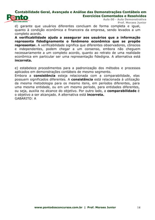 Contabilidade Geral, Avançada e Análise das Demonstrações Contábeis em
Exercícios Comentados e Resolvidos
Aula 00 - Aula Demonstrativa
Prof. Moraes Junior
www.pontodosconcursos.com.br | Prof. Moraes Junior 14
d) garante que usuários diferentes concluam de forma completa e igual,
quanto à condição econômica e financeira da empresa, sendo levados a um
completo acordo.
A verificabilidade ajuda a assegurar aos usuários que a informação
representa fidedignamente o fenômeno econômico que se propõe
representar. A verificabilidade significa que diferentes observadores, cônscios
e independentes, podem chegar a um consenso, embora não cheguem
necessariamente a um completo acordo, quanto ao retrato de uma realidade
econômica em particular ser uma representação fidedigna. A alternativa está
incorreta.
e) estabelece procedimentos para a padronização dos métodos e processos
aplicados em demonstrações contábeis de mesmo segmento.
Embora a consistência esteja relacionada com a comparabilidade, elas
possuem significados diferentes. A consistência está relacionada à utilização
da mesma metodologia para os mesmo itens, em períodos diferentes, para
uma mesma entidade, ou em um mesmo período, para entidades diferentes,
ou seja, auxilia no alcance do objetivo. Por outro lado, a comparabilidade é
o objetivo a ser alcançado. A alternativa está incorreta.
GABARITO: A
 