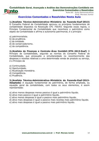 Contabilidade Geral, Avançada e Análise das Demonstrações Contábeis em
Exercícios Comentados e Resolvidos
Aula 00 - Aula Demonstrativa
Prof. Moraes Junior
www.pontodosconcursos.com.br | Prof. Moraes Junior 15
Exercícios Comentados e Resolvidos Nesta Aula
1.(Analista Técnico-Administrativo–Ministério da Fazenda-Esaf-2013)
O Conselho Federal de Contabilidade aprovou os princípios fundamentais de
contabilidade dispostos na Resolução CFC 750/93. Segundo essas regras, o
Princípio Fundamental de Contabilidade que reconhece o patrimônio como
objeto da Contabilidade e afirma a autonomia patrimonial, é o princípio
a) patrimonialista.
b) da prudência.
c) da entidade.
d) do conservadorismo.
e) da competência.
2.(Analista de Finanças e Controle–Área Contábil–STN–2013-Esaf) O
Princípio de Contabilidade, segundo as normas do Conselho Federal de
Contabilidade, que pressupõe a simultaneidade no reconhecimento das
despesas e receitas relativas a uma determinada venda de produto ou serviço,
é o Princípio da
a) Continuidade.
b) Oportunidade.
c) Atualização monetária.
d) Competência.
e) Prudência.
3.(Analista Técnico-Administrativo–Ministério da Fazenda-Esaf-2013-
Adaptada) A equação fundamental do patrimônio, de forma ampliada, ou
equação geral da contabilidade, com todos os seus elementos, é assim
representada:
a) ativo menos despesas menos passivo é igual a patrimônio líquido.
b) ativo mais passivo é igual a patrimônio líquido.
c) ativo menos despesas é igual a passivo mais patrimônio líquido.
d) ativo mais despesas é igual a passivo mais receitas mais patrimônio líquido.
e) ativo mais despesas é igual a passivo mais patrimônio líquido.
 