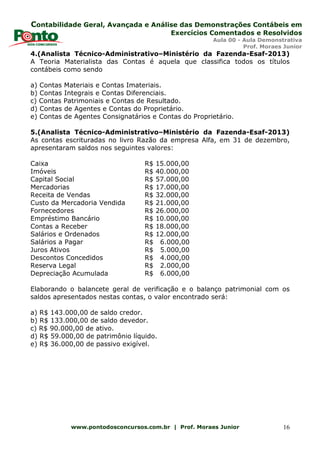 Contabilidade Geral, Avançada e Análise das Demonstrações Contábeis em
Exercícios Comentados e Resolvidos
Aula 00 - Aula Demonstrativa
Prof. Moraes Junior
www.pontodosconcursos.com.br | Prof. Moraes Junior 16
4.(Analista Técnico-Administrativo–Ministério da Fazenda-Esaf-2013)
A Teoria Materialista das Contas é aquela que classifica todos os títulos
contábeis como sendo
a) Contas Materiais e Contas Imateriais.
b) Contas Integrais e Contas Diferenciais.
c) Contas Patrimoniais e Contas de Resultado.
d) Contas de Agentes e Contas do Proprietário.
e) Contas de Agentes Consignatários e Contas do Proprietário.
5.(Analista Técnico-Administrativo–Ministério da Fazenda-Esaf-2013)
As contas escrituradas no livro Razão da empresa Alfa, em 31 de dezembro,
apresentaram saldos nos seguintes valores:
Caixa R$ 15.000,00
Imóveis R$ 40.000,00
Capital Social R$ 57.000,00
Mercadorias R$ 17.000,00
Receita de Vendas R$ 32.000,00
Custo da Mercadoria Vendida R$ 21.000,00
Fornecedores R$ 26.000,00
Empréstimo Bancário R$ 10.000,00
Contas a Receber R$ 18.000,00
Salários e Ordenados R$ 12.000,00
Salários a Pagar R$ 6.000,00
Juros Ativos R$ 5.000,00
Descontos Concedidos R$ 4.000,00
Reserva Legal R$ 2.000,00
Depreciação Acumulada R$ 6.000,00
Elaborando o balancete geral de verificação e o balanço patrimonial com os
saldos apresentados nestas contas, o valor encontrado será:
a) R$ 143.000,00 de saldo credor.
b) R$ 133.000,00 de saldo devedor.
c) R$ 90.000,00 de ativo.
d) R$ 59.000,00 de patrimônio líquido.
e) R$ 36.000,00 de passivo exigível.
 