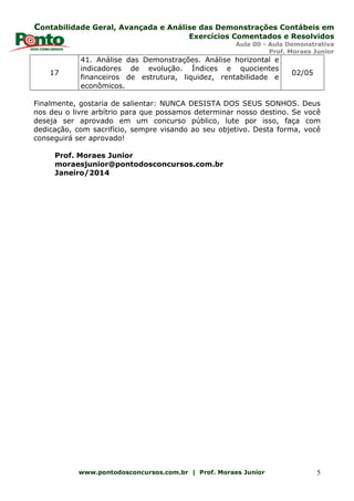 Contabilidade Geral, Avançada e Análise das Demonstrações Contábeis em
Exercícios Comentados e Resolvidos
Aula 00 - Aula Demonstrativa
Prof. Moraes Junior
www.pontodosconcursos.com.br | Prof. Moraes Junior 5
17
41. Análise das Demonstrações. Análise horizontal e
indicadores de evolução. Índices e quocientes
financeiros de estrutura, liquidez, rentabilidade e
econômicos.
02/05
Finalmente, gostaria de salientar: NUNCA DESISTA DOS SEUS SONHOS. Deus
nos deu o livre arbítrio para que possamos determinar nosso destino. Se você
deseja ser aprovado em um concurso público, lute por isso, faça com
dedicação, com sacrifício, sempre visando ao seu objetivo. Desta forma, você
conseguirá ser aprovado!
Prof. Moraes Junior
moraesjunior@pontodosconcursos.com.br
Janeiro/2014
 