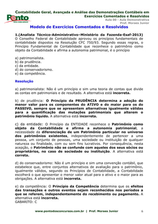 Contabilidade Geral, Avançada e Análise das Demonstrações Contábeis em
Exercícios Comentados e Resolvidos
Aula 00 - Aula Demonstrativa
Prof. Moraes Junior
www.pontodosconcursos.com.br | Prof. Moraes Junior 6
Modelo de Exercícios Comentados e Resolvidos
1.(Analista Técnico-Administrativo–Ministério da Fazenda-Esaf-2013)
O Conselho Federal de Contabilidade aprovou os princípios fundamentais de
contabilidade dispostos na Resolução CFC 750/93. Segundo essas regras, o
Princípio Fundamental de Contabilidade que reconhece o patrimônio como
objeto da Contabilidade e afirma a autonomia patrimonial, é o princípio
a) patrimonialista.
b) da prudência.
c) da entidade.
d) do conservadorismo.
e) da competência.
Resolução
a) patrimonialista: Não é um princípio e sim uma teoria de contas que divide
as contas em patrimoniais e de resultado. A alternativa está incorreta.
b) de prudência: O Princípio da PRUDÊNCIA determina a adoção do
menor valor para os componentes do ATIVO e do maior para os do
PASSIVO, sempre que se apresentem alternativas igualmente válidas
para a quantificação das mutações patrimoniais que alterem o
patrimônio líquido. A alternativa está incorreta.
c) da entidade: O Princípio da ENTIDADE reconhece o Patrimônio como
objeto da Contabilidade e afirma a autonomia patrimonial, a
necessidade da diferenciação de um Patrimônio particular no universo
dos patrimônios existentes, independentemente de pertencer a uma
pessoa, um conjunto de pessoas, uma sociedade ou instituição de qualquer
natureza ou finalidade, com ou sem fins lucrativos. Por consequência, nesta
acepção, o Patrimônio não se confunde com aqueles dos seus sócios ou
proprietários, no caso de sociedade ou instituição. A alternativa está
correta.
d) do conservadorismo: Não é um princípio e sim uma convenção contábil, que
estabelece que, entre conjuntos alternativos de avaliação para o patrimônio,
igualmente válidos, segundo os Princípios de Contabilidade, a Contabilidade
escolherá o que apresentar o menor valor atual para o ativo e o maior para as
obrigações. A alternativa está incorreta.
e) da competência: O Princípio da Competência determina que os efeitos
das transações e outros eventos sejam reconhecidos nos períodos a
que se referem, independentemente do recebimento ou pagamento. A
alternativa está incorreta.
GABARITO: C
 