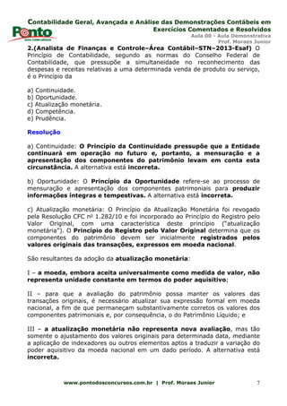 Contabilidade Geral, Avançada e Análise das Demonstrações Contábeis em
Exercícios Comentados e Resolvidos
Aula 00 - Aula Demonstrativa
Prof. Moraes Junior
www.pontodosconcursos.com.br | Prof. Moraes Junior 7
2.(Analista de Finanças e Controle–Área Contábil–STN–2013-Esaf) O
Princípio de Contabilidade, segundo as normas do Conselho Federal de
Contabilidade, que pressupõe a simultaneidade no reconhecimento das
despesas e receitas relativas a uma determinada venda de produto ou serviço,
é o Princípio da
a) Continuidade.
b) Oportunidade.
c) Atualização monetária.
d) Competência.
e) Prudência.
Resolução
a) Continuidade: O Princípio da Continuidade pressupõe que a Entidade
continuará em operação no futuro e, portanto, a mensuração e a
apresentação dos componentes do patrimônio levam em conta esta
circunstância. A alternativa está incorreta.
b) Oportunidade: O Princípio da Oportunidade refere-se ao processo de
mensuração e apresentação dos componentes patrimoniais para produzir
informações íntegras e tempestivas. A alternativa está incorreta.
c) Atualização monetária: O Princípio da Atualização Monetária foi revogado
pela Resolução CFC no 1.282/10 e foi incorporado ao Princípio do Registro pelo
Valor Original, com uma característica deste princípio (“atualização
monetária”). O Princípio do Registro pelo Valor Original determina que os
componentes do patrimônio devem ser inicialmente registrados pelos
valores originais das transações, expressos em moeda nacional.
São resultantes da adoção da atualização monetária:
I – a moeda, embora aceita universalmente como medida de valor, não
representa unidade constante em termos do poder aquisitivo;
II – para que a avaliação do patrimônio possa manter os valores das
transações originais, é necessário atualizar sua expressão formal em moeda
nacional, a fim de que permaneçam substantivamente corretos os valores dos
componentes patrimoniais e, por consequência, o do Patrimônio Líquido; e
III – a atualização monetária não representa nova avaliação, mas tão
somente o ajustamento dos valores originais para determinada data, mediante
a aplicação de indexadores ou outros elementos aptos a traduzir a variação do
poder aquisitivo da moeda nacional em um dado período. A alternativa está
incorreta.
 