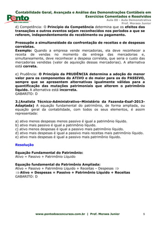 Contabilidade Geral, Avançada e Análise das Demonstrações Contábeis em
Exercícios Comentados e Resolvidos
Aula 00 - Aula Demonstrativa
Prof. Moraes Junior
www.pontodosconcursos.com.br | Prof. Moraes Junior 8
d) Competência: O Princípio da Competência determina que os efeitos das
transações e outros eventos sejam reconhecidos nos períodos a que se
referem, independentemente do recebimento ou pagamento.
Pressupõe a simultaneidade da confrontação de receitas e de despesas
correlatas.
Exemplo: Quando a empresa vende mercadorias, ela deve reconhecer a
receita de vendas no momento da entrega das mercadorias e,
simultaneamente, deve reconhecer a despesa correlata, que seria o custo das
mercadorias vendidas (valor de aquisição dessas mercadorias). A alternativa
está correta.
e) Prudência: O Princípio da PRUDÊNCIA determina a adoção do menor
valor para os componentes do ATIVO e do maior para os do PASSIVO,
sempre que se apresentem alternativas igualmente válidas para a
quantificação das mutações patrimoniais que alterem o patrimônio
líquido. A alternativa está incorreta.
GABARITO: D
3.(Analista Técnico-Administrativo–Ministério da Fazenda-Esaf-2013-
Adaptada) A equação fundamental do patrimônio, de forma ampliada, ou
equação geral da contabilidade, com todos os seus elementos, é assim
representada:
a) ativo menos despesas menos passivo é igual a patrimônio líquido.
b) ativo mais passivo é igual a patrimônio líquido.
c) ativo menos despesas é igual a passivo mais patrimônio líquido.
d) ativo mais despesas é igual a passivo mais receitas mais patrimônio líquido.
e) ativo mais despesas é igual a passivo mais patrimônio líquido.
Resolução
Equação Fundamental do Patrimônio:
Ativo = Passivo + Patrimônio Líquido
Equação fundamental do Patrimônio Ampliada:
Ativo = Passivo + Patrimônio Líquido + Receitas – Despesas ⇒
⇒Ativo + Despesas = Passivo + Patrimônio Líquido + Receitas
GABARITO: D
 