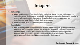 Professor Roney Sousa
Imagens
• Tamanho:
– Pixel ou Píxel (sendo o plural píxeis) (aglutinação de Picture e Element, ou
seja, elemento de imagem, sendo Pix a abreviatura em inglês para Picture) é o
menor elemento num dispositivo de exibição (como por exemplo um
monitor), ao qual é possível atribuir-se uma cor.
– Corel 1pixel é mais ou menos 0,352 milímetros
• Qualidade:
– DPI é uma sigla relacionada com o mundo da tecnologia, que significa Dots
Per Inch, em português Pontos por Polegada, conceito também conhecido
pela sigla PPP ou PPI. Representa o número de pontos que podem ser
encontrados em uma polegada de uma determinada imagem. É comum
pessoas se referirem ao DPI como resolução da imagem.
 