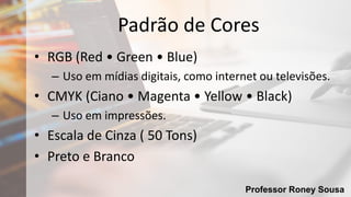 Professor Roney Sousa
Padrão de Cores
• RGB (Red • Green • Blue)
– Uso em mídias digitais, como internet ou televisões.
• CMYK (Ciano • Magenta • Yellow • Black)
– Uso em impressões.
• Escala de Cinza ( 50 Tons)
• Preto e Branco
 