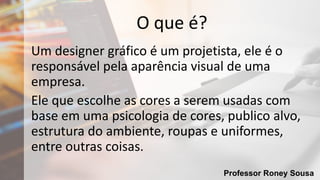 Professor Roney Sousa
O que é?
Um designer gráfico é um projetista, ele é o
responsável pela aparência visual de uma
empresa.
Ele que escolhe as cores a serem usadas com
base em uma psicologia de cores, publico alvo,
estrutura do ambiente, roupas e uniformes,
entre outras coisas.
 