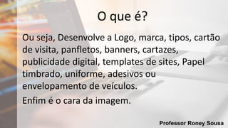 Professor Roney Sousa
O que é?
Ou seja, Desenvolve a Logo, marca, tipos, cartão
de visita, panfletos, banners, cartazes,
publicidade digital, templates de sites, Papel
timbrado, uniforme, adesivos ou
envelopamento de veículos.
Enfim é o cara da imagem.
 