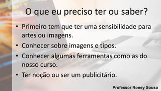 Professor Roney Sousa
O que eu preciso ter ou saber?
• Primeiro tem que ter uma sensibilidade para
artes ou imagens.
• Conhecer sobre imagens e tipos.
• Conhecer algumas ferramentas como as do
nosso curso.
• Ter noção ou ser um publicitário.
 