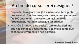 Professor Roney Sousa
Ao fim do curso serei designer?
• Depende, tem gente que já é e nem sabe, tem gente
que antes do fim do curso já se torna, e tem gente que
faz 100 anos e tem um vasto conhecimento de
ferramentas, mas não consegue ser criativo.
• Mas não é motivo para desistir, tem muito designer
que não conhece a ferramenta, e te muita gente que
conhece a ferramenta e não é design.
 