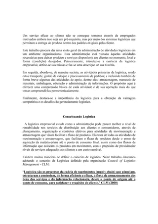 Um serviço eficaz ao cliente não se consegue somente através de empregados
motivados embora isso seja um pré-requisito, mas por meio dos sistemas logísticos que
permitam a entrega do produto dentro dos padrões exigidos pelo cliente.

Este trabalho procura dar uma visão geral da administração de atividades logísticas em
um ambiente organizacional. Esta administração está voltada àquelas atividades
necessárias para deixar produtos e serviços disponíveis aos clientes no momento, local e
forma (condição) desejados. Primeiramente, introduz-se a essência da logística
empresarial, define-se sua missão e faz-se uma descrição de sua história.

Em seguida, aborda-se, de maneira sucinta, as atividades primárias da logística, sendo
estas transporte, gestão de estoque e processamento de pedidos; e incluindo também de
forma breve algumas das atividades de apoio, dentre elas: armazenagem, manuseio de
materiais, embalagem, obtenção e administração de informações. O propósito aqui é
oferecer uma compreensão básica de cada atividade e de sua operação mais do que
tentar compreendê-las pormenorizadamente.

Finalmente, destaca-se a importância da logística para a obtenção da vantagem
competitiva e os desafios do gerenciamento logístico.



                               Conceituando Logística

  A logística empresarial estuda como a administração pode prover melhor o nível de
rentabilidade nos serviços de distribuição aos clientes e consumidores, através de
planejamento, organização e controles efetivos para atividades de movimentação e
armazenagem que visam facilitar o fluxo de produtos. Ela trata de todas as atividades de
movimentação e armazenagem, que facilitam o fluxo de produtos desde o ponto de
aquisição da matéria-prima até o ponto de consumo final, assim como dos fluxos de
informação que colocam os produtos em movimento, com o propósito de providenciar
níveis de serviços adequados aos clientes a um custo razoável.

Existem muitas maneiras de definir o conceito de logística. Neste trabalho estaremos
adotando o conceito de Logística definido pela organização Council of Logistics
Management - CLM:

“Logística são os processos da cadeia de suprimentos (supply chain) que planejam,
estruturam e controlam, de forma eficiente e eficaz, o fluxo de armazenamento dos
bens dos serviços e da informação relacionada, desde o ponto de origem até o
ponto de consumo, para satisfazer o requisito do cliente.” CLM (2000)
 