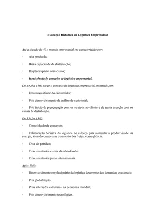 Evolução Histórica da Logística Empresarial



Até a década de 40 o mundo empresarial era caracterizado por:

·    Alta produção;

·    Baixa capacidade de distribuição;

·    Despreocupação com custos;

·    Inexistência do conceito de logística empresarial.

De 1950 a 1965 surge o conceito de logística empresarial, motivado por:

·    Uma nova atitude do consumidor;

·    Pelo desenvolvimento da análise de custo total;

·    Pelo início da preocupação com os serviços ao cliente e de maior atenção com os
canais de distribuição.

De 1965 a 1980:

·    Consolidação de conceitos;

·    Colaboração decisiva da logística no esforço para aumentar a produtividade da
energia, visando compensar o aumento dos fretes, conseqüência:

·    Crise do petróleo;

·    Crescimento dos custos da mão-de-obra;

·    Crescimento dos juros internacionais.

Após 1980:

·    Desenvolvimento revolucionário da logística decorrente das demandas ocasionais:

·    Pela globalização;

·    Pelas alterações estruturais na economia mundial;

·    Pelo desenvolvimento tecnológico.
 