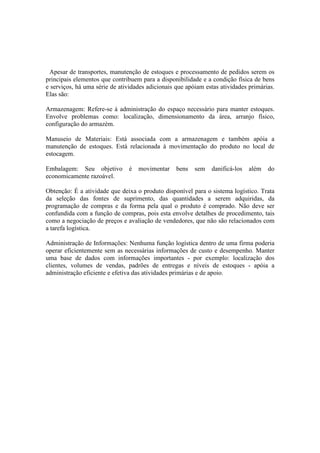Apesar de transportes, manutenção de estoques e processamento de pedidos serem os
principais elementos que contribuem para a disponibilidade e a condição física de bens
e serviços, há uma série de atividades adicionais que apóiam estas atividades primárias.
Elas são:

Armazenagem: Refere-se à administração do espaço necessário para manter estoques.
Envolve problemas como: localização, dimensionamento da área, arranjo físico,
configuração do armazém.

Manuseio de Materiais: Está associada com a armazenagem e também apóia a
manutenção de estoques. Está relacionada à movimentação do produto no local de
estocagem.

Embalagem: Seu objetivo         é   movimentar    bens   sem   danificá-los   além   do
economicamente razoável.

Obtenção: É a atividade que deixa o produto disponível para o sistema logístico. Trata
da seleção das fontes de suprimento, das quantidades a serem adquiridas, da
programação de compras e da forma pela qual o produto é comprado. Não deve ser
confundida com a função de compras, pois esta envolve detalhes de procedimento, tais
como a negociação de preços e avaliação de vendedores, que não são relacionados com
a tarefa logística.

Administração de Informações: Nenhuma função logística dentro de uma firma poderia
operar eficientemente sem as necessárias informações de custo e desempenho. Manter
uma base de dados com informações importantes - por exemplo: localização dos
clientes, volumes de vendas, padrões de entregas e níveis de estoques - apóia a
administração eficiente e efetiva das atividades primárias e de apoio.
 