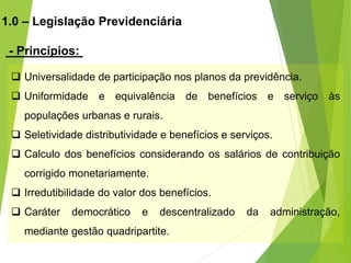 1.0 – Legislação Previdenciária
- Princípios:
 Universalidade de participação nos planos da previdência.
 Uniformidade e equivalência de benefícios e serviço às
populações urbanas e rurais.
 Seletividade distributividade e benefícios e serviços.
 Calculo dos benefícios considerando os salários de contribuição
corrigido monetariamente.
 Irredutibilidade do valor dos benefícios.
 Caráter democrático e descentralizado da administração,
mediante gestão quadripartite.
 