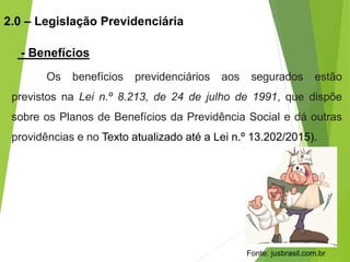 Os benefícios previdenciários aos segurados estão
previstos na Lei n.º 8.213, de 24 de julho de 1991, que dispõe
sobre os Planos de Benefícios da Previdência Social e dá outras
providências e no Texto atualizado até a Lei n.º 13.202/2015).
2.0 – Legislação Previdenciária
- Benefícios
Fonte: jusbrasil.com.br
 