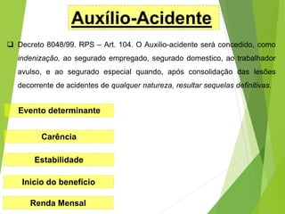 Auxílio-Acidente
 Decreto 8048/99. RPS – Art. 104. O Auxilio-acidente será concedido, como
indenização, ao segurado empregado, segurado domestico, ao trabalhador
avulso, e ao segurado especial quando, após consolidação das lesões
decorrente de acidentes de qualquer natureza, resultar sequelas definitivas.
Evento determinante
Carência
Estabilidade
Inicio do benefício
Renda Mensal
 