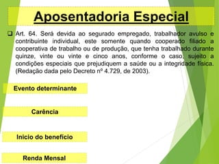 Aposentadoria Especial
 Art. 64. Será devida ao segurado empregado, trabalhador avulso e
contribuinte individual, este somente quando cooperado filiado a
cooperativa de trabalho ou de produção, que tenha trabalhado durante
quinze, vinte ou vinte e cinco anos, conforme o caso, sujeito a
condições especiais que prejudiquem a saúde ou a integridade física.
(Redação dada pelo Decreto nº 4.729, de 2003).
Evento determinante
Carência
Inicio do benefício
Renda Mensal
 