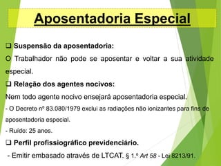 Aposentadoria Especial
 Suspensão da aposentadoria:
O Trabalhador não pode se aposentar e voltar a sua atividade
especial.
 Relação dos agentes nocivos:
Nem todo agente nocivo ensejará aposentadoria especial.
- O Decreto nº 83.080/1979 exclui as radiações não ionizantes para fins de
aposentadoria especial.
- Ruído: 25 anos.
 Perfil profissiográfico previdenciário.
- Emitir embasado através de LTCAT. § 1.º Art 58 - Lei 8213/91.
 