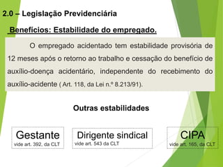 O empregado acidentado tem estabilidade provisória de
12 meses após o retorno ao trabalho e cessação do benefício de
auxílio-doença acidentário, independente do recebimento do
auxílio-acidente ( Art. 118, da Lei n.º 8.213/91).
2.0 – Legislação Previdenciária
Benefícios: Estabilidade do empregado.
CIPA
vide art. 165, da CLT
Dirigente sindical
vide art. 543 da CLT
Gestante
vide art. 392, da CLT
Outras estabilidades
 