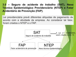 3.0 – Seguro de acidente do trabalho (SAT), Nexo
Técnico Epidemiológico Previdenciário (NTEP) e Fator
Acidentário de Prevenção (FAP).
Lei previdenciária prevê diferentes alíquotas de pagamento de
acordo com a atividade da empresa. Ao considerar tal fator,
foram criados o NTEP e o FAP.
SAT
Seguro de acidente do trabalho
FAP
Fator acidentário de prevenção
NTEP
Nexo técnico Epidemiológico
A Lei n.º 10.666/2003,
assim, dispõe no Art. 10
 