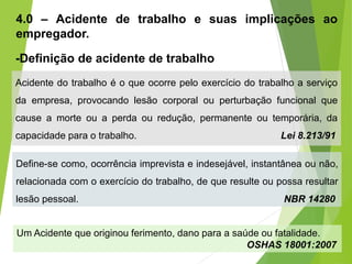 4.0 – Acidente de trabalho e suas implicações ao
empregador.
-Definição de acidente de trabalho
Acidente do trabalho é o que ocorre pelo exercício do trabalho a serviço
da empresa, provocando lesão corporal ou perturbação funcional que
cause a morte ou a perda ou redução, permanente ou temporária, da
capacidade para o trabalho. Lei 8.213/91
Define-se como, ocorrência imprevista e indesejável, instantânea ou não,
relacionada com o exercício do trabalho, de que resulte ou possa resultar
lesão pessoal. NBR 14280
Um Acidente que originou ferimento, dano para a saúde ou fatalidade.
OSHAS 18001:2007
 