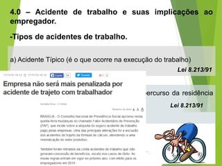 4.0 – Acidente de trabalho e suas implicações ao
empregador.
-Tipos de acidentes de trabalho.
a) Acidente Típico (é o que ocorre na execução do trabalho)
Lei 8.213/91
b) Acidente de Trajeto (é o que ocorre no percurso da residência
para o trabalho ou vice-versa). Lei 8.213/91
 