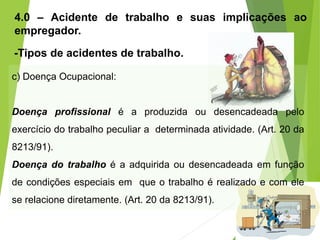 4.0 – Acidente de trabalho e suas implicações ao
empregador.
-Tipos de acidentes de trabalho.
c) Doença Ocupacional:
Doença profissional é a produzida ou desencadeada pelo
exercício do trabalho peculiar a determinada atividade. (Art. 20 da
8213/91).
Doença do trabalho é a adquirida ou desencadeada em função
de condições especiais em que o trabalho é realizado e com ele
se relacione diretamente. (Art. 20 da 8213/91).
 