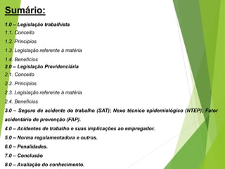 Sumário:
1.0 – Legislação trabalhista
1.1. Conceito
1.2. Princípios
1.3. Legislação referente à matéria
1.4. Benefícios
2.0 – Legislação Previdenciária
2.1. Conceito
2.2. Princípios
2.3. Legislação referente à matéria
2.4. Benefícios
3.0 – Seguro de acidente do trabalho (SAT); Nexo técnico epidemiológico (NTEP); Fator
acidentário de prevenção (FAP).
4.0 – Acidentes de trabalho e suas implicações ao empregador.
5.0 – Norma regulamentadora e outros.
6.0 – Penalidades.
7.0 – Conclusão
8.0 – Avaliação do conhecimento.
 