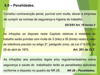 6.0 – Penalidades.
Constitui contravenção penal, punível com multa, deixar a empresa
de cumprir as normas de segurança e higiene do trabalho.
8213/91 Art. 19 Inciso II
As infrações aos preceitos legais e/ou regulamentadores sobre
segurança e saúde do trabalhador terão as penalidades aplicadas
conforme o disposto no quadro da NR 28. NR 28 – Penalidades.
As infrações ao disposto neste Capítulo relativas à medicina do
trabalho serão punidas com multa de 3 (três) a 30 (trinta) vezes o valor
de referência previsto no artigo 2º, parágrafo único, da Lei nº 6.205, de
29 de abril de 1975. Art. 201 da CLT.
 