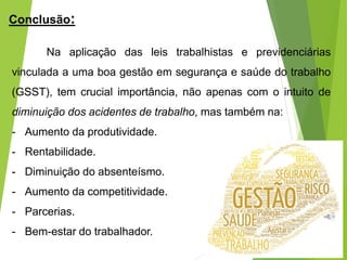 Conclusão:
Na aplicação das leis trabalhistas e previdenciárias
vinculada a uma boa gestão em segurança e saúde do trabalho
(GSST), tem crucial importância, não apenas com o intuito de
diminuição dos acidentes de trabalho, mas também na:
- Aumento da produtividade.
- Rentabilidade.
- Diminuição do absenteísmo.
- Aumento da competitividade.
- Parcerias.
- Bem-estar do trabalhador.
 