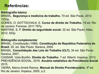 Referências:
Bibliografia básica
BRASIL, Segurança e medicina do trabalho, 70 ed. São Paulo, 2012
1033p.
GOMES, O; GOTTSCHALK, E. Curso de direito do Trabalho. 19 ed. Rio
de Janeiro: Forense, 2011 797p.
MARTINS, S. P. Direito da seguridade social. 32 ed. São Paulo: Atlas,
2012. 553p
Bibliografia complementar
BRASIL. Constituição (1988). Constituição da República Federativa do
Brasil. 35. ed. São Paulo: Saraiva, 2005.
BRASIL. Consolidação das Leis do Trabalho (CLT). 34 ed. São Paulo:
Saraiva, 2007.
CASSAR, Volia Bonfim. Direito do Trabalho. 7 ed. Niterói: Impetus, 2012.
PREVIDÊNCIA SOCIAL, 2016. Anuário estatístico da Previdência Social
2015.
VIEIRA, Marco André Ramos. Manual de Direito Previdenciário. 4ª ed.
Rio de Janeiro: Ímpetus, 2005. p.2.
 