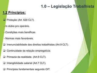 1.0 – Legislação Trabalhista
1.2 Princípios:
 Proteção (Art. 620 CLT).
- In dúbio pro operário.
- Condições mais benéficas
- Normas mais favoráveis.
 Irrenunciabilidade dos direitos trabalhistas (Art.9 CLT).
 Continuidade da relação empregatícia.
 Primazia da realidade. (Art.9 CLT).
 Intangibilidade salarial (Art.7 CLT).
 Princípios fundamentais segundo OIT.
 