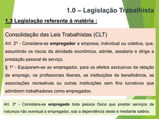 1.0 – Legislação Trabalhista
1.3 Legislação referente à matéria :
Consolidação das Leis Trabalhistas (CLT)
Art. 2º - Considera-se empregador a empresa, individual ou coletiva, que,
assumindo os riscos da atividade econômica, admite, assalaria e dirige a
prestação pessoal de serviço.
§ 1º - Equiparam-se ao empregador, para os efeitos exclusivos da relação
de emprego, os profissionais liberais, as instituições de beneficência, as
associações recreativas ou outras instituições sem fins lucrativos que
admitirem trabalhadores como empregados.
Art. 3º - Considera-se empregado toda pessoa física que prestar serviços de
natureza não eventual a empregador, sob a dependência deste e mediante salário.
 