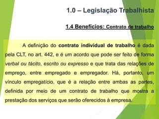 1.0 – Legislação Trabalhista
1.4 Benefícios: Contrato de trabalho
A definição do contrato individual de trabalho é dada
pela CLT, no art. 442, e é um acordo que pode ser feito de forma
verbal ou tácito, escrito ou expresso e que trata das relações de
emprego, entre empregado e empregador. Há, portanto, um
vínculo empregatício, que é a relação entre ambas as partes,
definida por meio de um contrato de trabalho que mostra a
prestação dos serviços que serão oferecidos à empresa.
 