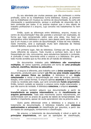 Arquivologia p/ Técnico Judiciário (área administrativa) - CNJ 
Teoria e exercícios comentados 
Prof Roselene Candida – Aula 00 
Prof. Roselene www.estrategiaconcursos.com.br 10 de 27 
Eu sou abordada por muitas pessoas que não conhecem a minha profissão, como se eu trabalhasse numa biblioteca. Outros, já acharam que eu trabalhasse em museus ou centros de documentação. Eu acho até interessante o questionamento, porque a profissão de arquivista não é bem conhecida por todos. E eu preciso explicar que o meu objeto de trabalho profissional é o arquivo, cujo conceito nós trabalhamos no item anterior. 
Então, quais as diferenças entre biblioteca, arquivo, museu ou centro de documentação? Elas são grandes e precisam ser explicadas, de forma que haja compreensão sobre cada uma delas. Vou fazer um comparativo entre biblioteca e arquivo, para depois partir para explicar o que é um museu e um centro de documentação. A base do meu trabalho, neste momento, será a explicação muito bem elaborada de Heloísa Liberalli Bellotto, arquivista de São Paulo. 
Em primeiro lugar, falo da biblioteca. Começo por ela, pois ela é muito diferente do arquivo. Todo mundo a conhece bem, ela é bem frequentada por nós, concurseiros, para estudarmos bastante o conteúdo. A confusão é mais recorrente entre o arquivo e a biblioteca. Em geral, todo mundo acredita que eu fico atrás de um balcão de biblioteca. 
Os documentos tratados pela biblioteca são exemplares múltiplos, de vários suportes, produzidos em torno de uma produção cultural, científica, técnica ou educativa. 
O arquivo é diferente, pois trabalha com o único exemplar de um documento, produzido para cumprir um fim ou uma missão específica de uma pessoa física ou jurídica. A biblioteca é um órgão colecionador e reúne a documentação por meio da compra, permuta, doação, entre outras formas. O arquivo apenas acumula a documentação criada ou recebida pelo órgão, que será considerado fundo arquivístico. Então, tomem cuidado ao associar o arquivo como órgão colecionador, o que não ocorre de verdade. A biblioteca coleciona, o arquivo acumula. 
O arquivo também adquire sua documentação a partir da transferência ao arquivo intermediário ou do recolhimento ao arquivo permanente. Todo este movimento ocorre naturalmente, em conformidade com os prazos de guarda da tabela de temporalidade. Este detalhe é importante, apesar de vocês aprenderem isto na próxima aula. 
Outro ponto diferencial entre a biblioteca e o arquivo é o tratamento da documentação. A biblioteca trabalha com sistemas padronizados e universais de classificação por assuntos, a partir das atividades de catalogação, tombamento e classificação. 
No arquivo, o tratamento da documentação é viável a partir de princípios arquivísticos, em que as operações de classificação,  