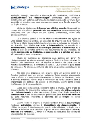 Arquivologia p/ Técnico Judiciário (área administrativa) - CNJ 
Teoria e exercícios comentados 
Prof Roselene Candida – Aula 00 
Prof. Roselene www.estrategiaconcursos.com.br 11 de 27 
avaliação, arranjo, descrição e eliminação são analisadas, conforme a particularidade da documentação acumulada pelo produtor. Dificilmente, um sistema padronizado de classificação pode ser muito bem sucedido no arquivo, pois cada documento possui uma função específica do órgão produtor. 
O fim da biblioteca é informar um público grande. Seus usuários podem ser um público generalizado ou específico, caso o acervo seja produzido com um campo ou um público diferenciado, como uma biblioteca infantil. 
Já o arquivo possui o fim de prova e testemunho das ações de uma pessoa física ou jurídica. Os usuários do arquivo são mais restritos, conforme a idade documental dos documentos e a natureza do assunto a ser tratado. Nas idades corrente e intermediária, o usuário é o administrador, funcionário da área que produziu o documento ou o cidadão atrás de direitos contidos nos documentos de seu interesse. Na idade permanente ou histórica, o pesquisador e o público em geral são os usuários mais recorrentes. 
Quais os exemplos de biblioteca para público em geral? As bibliotecas públicas são um exemplo, como a Biblioteca Demonstrativa de Brasília (sou brasiliense, mas se alguém se lembrar de outra com as mesmas características, a lembrança é válida). Lá, o acesso é para todos os visitantes. As bibliotecas infantis são para um público especializado, as crianças. 
No caso dos arquivos, um arquivo para um público geral é o Arquivo Nacional, com um acervo riquíssimo. Outro arquivo interessante para o público e o pesquisador é o Arquivo do Estado de São Paulo, onde a Bellotto trabalhou vários anos e contribuiu de forma positiva para a implantação de políticas de acesso à informação, assim como outros profissionais da área arquivística. 
Após este comparativo, explicarei sobre o museu, outro órgão de documentação. Os documentos tratados pelo museu são bidimensionais ou tridimensionais e são exemplares únicos. Este órgão também é colecionador e une os documentos, produzidos pela atividade humana ou pela natureza, mediante o assunto ou a função os quais representam. 
Assim, como o arquivo, o museu também trata a documentação mediante princípios, devido à diversidade da documentação. O público do museu é tão abrangente quanto o da biblioteca; o órgão visa a entreter e informar seus usuários, a partir de uma abordagem cultural, artística ou funcional. O MASP e o Museu da República são exemplos interessantes de museus.  