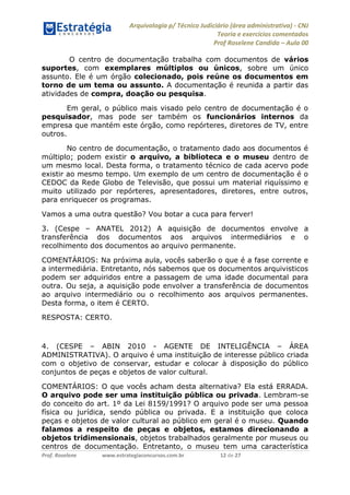 Arquivologia p/ Técnico Judiciário (área administrativa) - CNJ 
Teoria e exercícios comentados 
Prof Roselene Candida – Aula 00 
Prof. Roselene www.estrategiaconcursos.com.br 12 de 27 
O centro de documentação trabalha com documentos de vários suportes, com exemplares múltiplos ou únicos, sobre um único assunto. Ele é um órgão colecionado, pois reúne os documentos em torno de um tema ou assunto. A documentação é reunida a partir das atividades de compra, doação ou pesquisa. 
Em geral, o público mais visado pelo centro de documentação é o pesquisador, mas pode ser também os funcionários internos da empresa que mantém este órgão, como repórteres, diretores de TV, entre outros. 
No centro de documentação, o tratamento dado aos documentos é múltiplo; podem existir o arquivo, a biblioteca e o museu dentro de um mesmo local. Desta forma, o tratamento técnico de cada acervo pode existir ao mesmo tempo. Um exemplo de um centro de documentação é o CEDOC da Rede Globo de Televisão, que possui um material riquíssimo e muito utilizado por repórteres, apresentadores, diretores, entre outros, para enriquecer os programas. 
Vamos a uma outra questão? Vou botar a cuca para ferver! 
3. (Cespe – ANATEL 2012) A aquisição de documentos envolve a transferência dos documentos aos arquivos intermediários e o recolhimento dos documentos ao arquivo permanente. 
COMENTÁRIOS: Na próxima aula, vocês saberão o que é a fase corrente e a intermediária. Entretanto, nós sabemos que os documentos arquivisticos podem ser adquiridos entre a passagem de uma idade documental para outra. Ou seja, a aquisição pode envolver a transferência de documentos ao arquivo intermediário ou o recolhimento aos arquivos permanentes. Desta forma, o item é CERTO. 
RESPOSTA: CERTO. 
4. (CESPE – ABIN 2010 - AGENTE DE INTELIGÊNCIA – ÁREA ADMINISTRATIVA). O arquivo é uma instituição de interesse público criada com o objetivo de conservar, estudar e colocar à disposição do público conjuntos de peças e objetos de valor cultural. 
COMENTÁRIOS: O que vocês acham desta alternativa? Ela está ERRADA. O arquivo pode ser uma instituição pública ou privada. Lembram-se do conceito do art. 1º da Lei 8159/1991? O arquivo pode ser uma pessoa física ou jurídica, sendo pública ou privada. E a instituição que coloca peças e objetos de valor cultural ao público em geral é o museu. Quando falamos a respeito de peças e objetos, estamos direcionando a objetos tridimensionais, objetos trabalhados geralmente por museus ou centros de documentação. Entretanto, o museu tem uma característica  