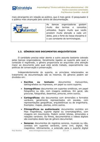 Arquivologia p/ Técnico Judiciário (área administrativa) - CNJ 
Teoria e exercícios comentados 
Prof Roselene Candida – Aula 00 
Prof. Roselene www.estrategiaconcursos.com.br 13 de 27 
mais abrangente em relação ao público, que é mais geral. O pesquisador é o público mais alcançado pelo centro de documentação. 
As bancas organizadoras gostam muito dos termos e conceitos utilizados. Sugiro muito que vocês prestem muita atenção a cada um deles, pois o forte da nossa disciplina é o uso constante de terminologias. 
1.3. GÊNEROS DOS DOCUMENTOS ARQUIVÍSTICOS 
O candidato precisa estar atento a outro assunto bastante cobrado pelas bancas organizadoras. Geralmente ligados ao suporte pelo qual o conteúdo é registrado, o gênero proporciona ao arquivista uma atenção maior ao documento pelo qual está sendo tratado, especialmente nas políticas de conservação e preservação. 
Independentemente do suporte, os princípios relacionados ao tratamento da documentação são os mesmos. Os gêneros podem ser divididos em: 
 Escritos ou textuais: documentos manuscritos, datilografados ou impressos, em papel ou outro suporte; 
 Iconográficos: documentos em suportes sintéticos, em papel fotográfico ou não, com imagens estáticas. Em geral, são gravuras, fotografias, desenhos, pinturas, entre outros; 
 Cartográficos: são documentos com dimensões e formatos variáveis, geralmente representados em escalas, com representações geográficas, arquitetônicas ou de engenharia. Exemplos: mapas, plantas, entre outros. 
 Filmográficos ou audiovisuais: documentos contidos em fitas magnéticas, suporte digital ou cinematográfico, com imagens em movimento. Podem conter bitolas, dimensões e rotações variáveis. Os filmes, documentários e vídeos digitais são exemplos deste tipo de gênero documental; 
 Sonoros: documentos de registros sonoros, musicais ou não, contidos em suportes variáveis, como vinil, digital, fita magnética. Ultimamente, a extensão para o suporte digital  