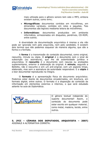 Arquivologia p/ Técnico Judiciário (área administrativa) - CNJ 
Teoria e exercícios comentados 
Prof Roselene Candida – Aula 00 
Prof. Roselene www.estrategiaconcursos.com.br 14 de 27 
mais utilizada para o gênero sonoro tem sido o MP3, embora existam outros, como wmv; 
 Micrográficos: documentos contidos em microfilmes, em dimensões variáveis, contidos em rolos e jaquetas. Tais documentos são legíveis mediante leitora de microfilmes; 
 Informáticos: documentos produzidos em ambiente informático, armazenados em disquetes, pendrives, CD-ROM, entre outros. 
A diversidade da documentação arquivística é imensa e ela não pode ser ignorada nem pelo arquivista, nem pelo candidato. E existem dois termos que não podemos esquecer de maneira alguma, que são a forma e o formato. 
A forma é a transmissão do conteúdo documental, como original, rascunho, minuta ou cópia. O original é o documento com o sinal de subscrição (ou assinatura), que lhe dá autenticidade jurídica e arquivística. O rascunho é o documento com rasuras ou anotações suplementares, anterior à elaboração do original. A minuta, segundo a Bellotto, não é rascunho e sim um pré-original, com um aspecto limpo, elaborado, mas sem a assinatura da autoridade responsável. E a cópia é o teor documental reproduzido na íntegra. 
O formato é a apresentação física do documento arquivístico. Podemos estar diante de documentos encadernados, em brochura, em formato digital, entre outros. O formato é a disposição do conteúdo da informação em elementos externos e internos, o que será estudado adiante na aula de Diplomática. 
5. (FCC – CÂMARA DOS DEPUTADOS, ARQUIVISTA – 2007) ASSINALE A ALTERNATIVA CORRETA: 
O gênero textual independe do suporte documental! Assim, o conteúdo do documento pode estar escrito em qualquer material, como metal, madeira, tecido, entre outros.  