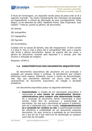 Arquivologia p/ Técnico Judiciário (área administrativa) - CNJ 
Teoria e exercícios comentados 
Prof Roselene Candida – Aula 00 
Prof. Roselene www.estrategiaconcursos.com.br 15 de 27 
A título de homenagem, um deputado recebe placa de prata onde se lê a seguinte inscrição: “Ao ilustre representante dos interesses da população sul-riograndense, o tributo de admiração de seus correligionários. Porto Alegre, 12 de setembro de 2003. Adalberto Flores. João Crispiniano. José Castelo.” Trata-se, quanto ao gênero, de documento: 
(A) textual. 
(B) iconográfico. 
(C) hagiográfico. 
(D) figurado. 
(E) encomiástico. 
Cuidado com as cascas de banana, elas são inesquecíveis. O item correto é a letra A. Pois é, mas a placa não é iconográfica? Não, pois o suporte não limita o gênero documental. Apesar do suporte não ser usual, o gênero do documento recebido pelo deputado é o textual, pois não envolve a utilização de imagens. 
Resposta: LETRA A. 
1.4. CARACTERÍSTICAS DOS DOCUMENTOS ARQUIVÍSTICOS 
Os documentos arquivísticos são peculiares em sua produção e recepção por pessoas físicas e jurídicas. Já percebemos que existem diferenças entre arquivo, biblioteca, museu e centro de documentação, mas vejo que precisamos aprender um pouco mais sobre as características do documento arquivístico em relação à atividade probatória. 
Um documento arquivístico possui os seguintes elementos: 
 Autenticidade: a criação de um documento arquivístico é relacionada a uma escala de procedimentos técnico- administrativos para cumprir uma determinada função. Se a produção do documento estiver relacionada a estas rotinas, ficará fácil de comprovar a autenticidade do documento. Por isso que o documento de arquivo é autêntico, pois ele é elaborado para uma missão, independentemente se o conteúdo for verídico ou não. A autenticidade também faz referência à credibilidade de um documento enquanto documento. Ou seja, torna-se a qualidade de um documento ser o que diz ser e que está livre de adulteração ou qualquer outro tipo de corrupção.  