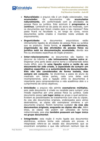 Arquivologia p/ Técnico Judiciário (área administrativa) - CNJ 
Teoria e exercícios comentados 
Prof Roselene Candida – Aula 00 
Prof. Roselene www.estrategiaconcursos.com.br 16 de 27 
 Naturalidade: o arquivo não é um órgão colecionador, mas acumulador. Os documentos são acumulados naturalmente, em conformidade com as atividades da pessoa física ou jurídica. Este acúmulo é progressivo e contínuo. Lembram-se da pasta do aluno de mestrado, com os documentos que foram criados para o seu ingresso? Esta pasta ficará na faculdade e, ao longo do curso, novos documentos serão criados e inseridos nesta unidade de arquivamento; 
 Organicidade: os documentos arquivísticos estão intimamente ligados às atividades da pessoa física ou jurídica que os produziu. Desta forma, o espelho da estrutura, organização ou das atividades da pessoa física ou jurídica está na documentação acumulada, devido aos fins ou atividades específicas do órgão produtor; 
 Inter-relacionamento: os documentos são ligados no decorrer do trâmite e são intimamente ligados entre si. Dispersar uma parte deste acervo torna a compreensão deles muito difícil, pois há uma ligação entre a razão de um documento ter sido criado, a capacidade de cumprir um objetivo específico e a autenticidade da documentação. Eles não são considerados de forma isolada, mas sempre em conjunto. Se dividirmos a pasta do aluno do mestrado em várias partes, cada uma delas será incompreensível, pois a ligação entre os documentos é importante para compreendermos a vida acadêmica dele e o cumprimento de vários objetivos; 
 Unicidade: o arquivo não admite exemplares múltiplos, pois cada documento é criado ou recebido para cumprir uma missão específica por uma pessoa física ou jurídica. Cada documento possui um lugar único ao grupo o qual pertence. Existem as possibilidades de trabalharmos com vias ou cópias. As vias são documentos originais, endereçados para vários destinatários; as cópias são exemplares similares a um documento original. Porém tomemos cuidado! As vias são documentos originais, enquanto as cópias não são. Além disso, as cópias não podem ser utilizadas de forma indiscriminada, pois elas também possuem um lugar único no grupo documental. 
 Integridade: esta noção é muito ligada aos documentos eletrônicos, embora tenha sido cobrada em provas. A integridade refere-se ao estado dos documentos que se encontram completos e que não sofreram nenhum tipo de  
