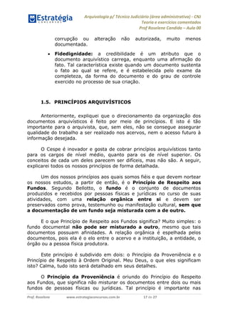 Arquivologia p/ Técnico Judiciário (área administrativa) - CNJ 
Teoria e exercícios comentados 
Prof Roselene Candida – Aula 00 
Prof. Roselene www.estrategiaconcursos.com.br 17 de 27 
corrupção ou alteração não autorizada, muito menos documentada. 
 Fidedignidade: a credibilidade é um atributo que o documento arquivístico carrega, enquanto uma afirmação do fato. Tal característica existe quando um documento sustenta o fato ao qual se refere, e é estabelecida pelo exame da completeza, da forma do documento e do grau de controle exercido no processo de sua criação. 
1.5. PRINCÍPIOS ARQUIVÍSTICOS 
Anteriormente, expliquei que o direcionamento da organização dos documentos arquivísticos é feito por meio de princípios. E isto é tão importante para o arquivista, que, sem eles, não se consegue assegurar qualidade do trabalho a ser realizado nos acervos, nem o acesso futuro à informação desejada. 
O Cespe é inovador e gosta de cobrar princípios arquivísticos tanto para os cargos de nível médio, quanto para os de nível superior. Os conceitos de cada um deles parecem ser difíceis, mas não são. A seguir, explicarei todos os nossos princípios de forma detalhada. 
Um dos nossos princípios aos quais somos fiéis e que devem nortear os nossos estudos, a partir de então, é o Princípio de Respeito aos Fundos. Segundo Bellotto, o fundo é o conjunto de documentos produzidos e recebidos por pessoas físicas e jurídicas no curso de suas atividades, com uma relação orgânica entre si e devem ser preservados como prova, testemunho ou manifestação cultural, sem que a documentação de um fundo seja misturada com a de outro. 
E o que Princípio de Respeito aos Fundos significa? Muito simples: o fundo documental não pode ser misturado a outro, mesmo que tais documentos possuam afinidades. A relação orgânica é espelhada pelos documentos, pois ela é o elo entre o acervo e a instituição, a entidade, o órgão ou a pessoa física produtora. 
Este princípio é subdivido em dois: o Princípio da Proveniência e o Princípio de Respeito à Ordem Original. Meu Deus, o que eles significam isto? Calma, tudo isto será detalhado em seus detalhes. 
O Princípio da Proveniência é oriundo do Princípio do Respeito aos Fundos, que significa não misturar os documentos entre dois ou mais fundos de pessoas físicas ou jurídicas. Tal princípio é importante nas  