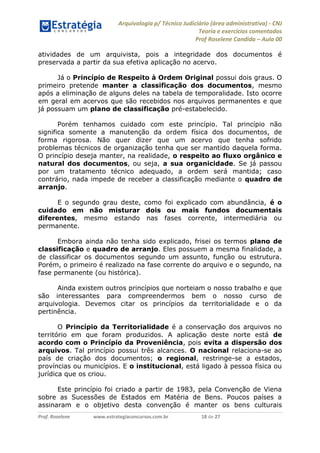 Arquivologia p/ Técnico Judiciário (área administrativa) - CNJ 
Teoria e exercícios comentados 
Prof Roselene Candida – Aula 00 
Prof. Roselene www.estrategiaconcursos.com.br 18 de 27 
atividades de um arquivista, pois a integridade dos documentos é preservada a partir da sua efetiva aplicação no acervo. 
Já o Princípio de Respeito à Ordem Original possui dois graus. O primeiro pretende manter a classificação dos documentos, mesmo após a eliminação de alguns deles na tabela de temporalidade. Isto ocorre em geral em acervos que são recebidos nos arquivos permanentes e que já possuam um plano de classificação pré-estabelecido. 
Porém tenhamos cuidado com este princípio. Tal princípio não significa somente a manutenção da ordem física dos documentos, de forma rigorosa. Não quer dizer que um acervo que tenha sofrido problemas técnicos de organização tenha que ser mantido daquela forma. O princípio deseja manter, na realidade, o respeito ao fluxo orgânico e natural dos documentos, ou seja, a sua organicidade. Se já passou por um tratamento técnico adequado, a ordem será mantida; caso contrário, nada impede de receber a classificação mediante o quadro de arranjo. 
E o segundo grau deste, como foi explicado com abundância, é o cuidado em não misturar dois ou mais fundos documentais diferentes, mesmo estando nas fases corrente, intermediária ou permanente. 
Embora ainda não tenha sido explicado, frisei os termos plano de classificação e quadro de arranjo. Eles possuem a mesma finalidade, a de classificar os documentos segundo um assunto, função ou estrutura. Porém, o primeiro é realizado na fase corrente do arquivo e o segundo, na fase permanente (ou histórica). 
Ainda existem outros princípios que norteiam o nosso trabalho e que são interessantes para compreendermos bem o nosso curso de arquivologia. Devemos citar os princípios da territorialidade e o da pertinência. 
O Princípio da Territorialidade é a conservação dos arquivos no território em que foram produzidos. A aplicação deste norte está de acordo com o Princípio da Proveniência, pois evita a dispersão dos arquivos. Tal princípio possui três alcances. O nacional relaciona-se ao país de criação dos documentos; o regional, restringe-se a estados, províncias ou municípios. E o institucional, está ligado à pessoa física ou jurídica que os criou. 
Este princípio foi criado a partir de 1983, pela Convenção de Viena sobre as Sucessões de Estados em Matéria de Bens. Poucos países a assinaram e o objetivo desta convenção é manter os bens culturais  