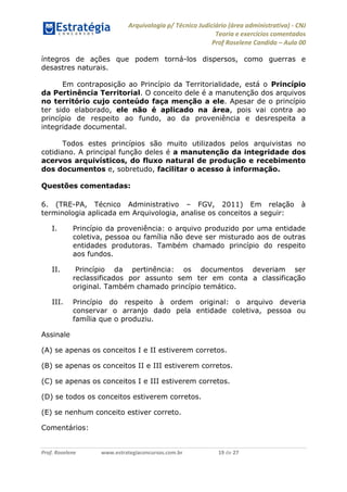 Arquivologia p/ Técnico Judiciário (área administrativa) - CNJ 
Teoria e exercícios comentados 
Prof Roselene Candida – Aula 00 
Prof. Roselene www.estrategiaconcursos.com.br 19 de 27 
íntegros de ações que podem torná-los dispersos, como guerras e desastres naturais. 
Em contraposição ao Princípio da Territorialidade, está o Princípio da Pertinência Territorial. O conceito dele é a manutenção dos arquivos no território cujo conteúdo faça menção a ele. Apesar de o princípio ter sido elaborado, ele não é aplicado na área, pois vai contra ao princípio de respeito ao fundo, ao da proveniência e desrespeita a integridade documental. 
Todos estes princípios são muito utilizados pelos arquivistas no cotidiano. A principal função deles é a manutenção da integridade dos acervos arquivísticos, do fluxo natural de produção e recebimento dos documentos e, sobretudo, facilitar o acesso à informação. 
Questões comentadas: 
6. (TRE-PA, Técnico Administrativo – FGV, 2011) Em relação à terminologia aplicada em Arquivologia, analise os conceitos a seguir: 
I. Princípio da proveniência: o arquivo produzido por uma entidade coletiva, pessoa ou família não deve ser misturado aos de outras entidades produtoras. Também chamado princípio do respeito aos fundos. 
II. Princípio da pertinência: os documentos deveriam ser reclassificados por assunto sem ter em conta a classificação original. Também chamado princípio temático. 
III. Princípio do respeito à ordem original: o arquivo deveria conservar o arranjo dado pela entidade coletiva, pessoa ou família que o produziu. 
Assinale 
(A) se apenas os conceitos I e II estiverem corretos. 
(B) se apenas os conceitos II e III estiverem corretos. 
(C) se apenas os conceitos I e III estiverem corretos. 
(D) se todos os conceitos estiverem corretos. 
(E) se nenhum conceito estiver correto. 
Comentários:  